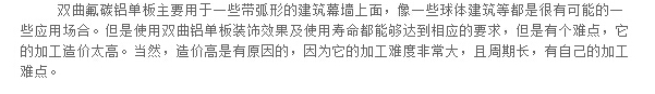 雙曲氟碳鋁單板主要用于一些帶弧形的建筑幕墻上面，像一些球體建筑等都是很有可能的一些應(yīng)用場合。但是使用雙曲鋁單板裝飾效果及使用壽命都能夠達到相應(yīng)的要求，但是有個難點，它的加工造價太高。當(dāng)然，造價高是有原因的，因為它的加工難度非常大，且周期長，有自己的加工難點。