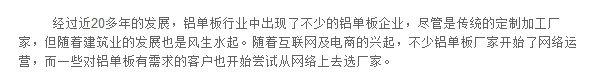 經(jīng)過(guò)近20多年的發(fā)展，鋁單板行業(yè)中出現(xiàn)了不少的鋁單板企業(yè)，盡管是傳統(tǒng)的定制加工廠家，但隨著建筑業(yè)的發(fā)展也是風(fēng)生水起。隨著互聯(lián)網(wǎng)及電商的興起，不少鋁單板廠家開(kāi)始了網(wǎng)絡(luò)運(yùn)營(yíng)，而一些對(duì)鋁單板有需求的客戶也開(kāi)始嘗試從網(wǎng)絡(luò)上去選廠家。