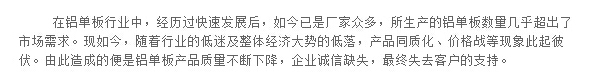 在鋁單板行業(yè)中，經歷過快速發(fā)展后，如今已是廠家眾多，所生產的鋁單板數(shù)量幾乎超出了市場需求。現(xiàn)如今，隨著行業(yè)的低迷及整體經濟大勢的低落，產品同質化、價格戰(zhàn)等現(xiàn)象此起彼伏。由此造成的便是鋁單板產品質量不斷下降，企業(yè)誠信缺失，最終失去客戶的支持。