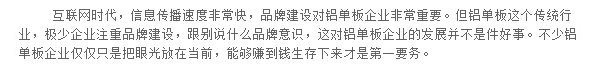互聯(lián)網(wǎng)時代，信息傳播速度非?？?，品牌建設對鋁單板企業(yè)非常重要。但鋁單板這個傳統(tǒng)行業(yè)，極少企業(yè)注重品牌建設，跟別說什么品牌意識，這對鋁單板企業(yè)的發(fā)展并不是件好事。不少鋁單板企業(yè)僅僅只是把眼光放在當前，能夠賺到錢生存下來才是第一要務。